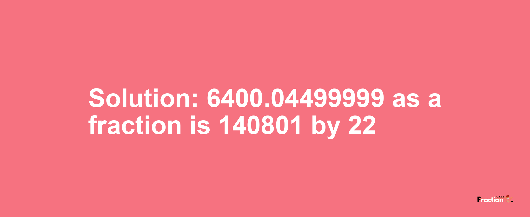 Solution:6400.04499999 as a fraction is 140801/22